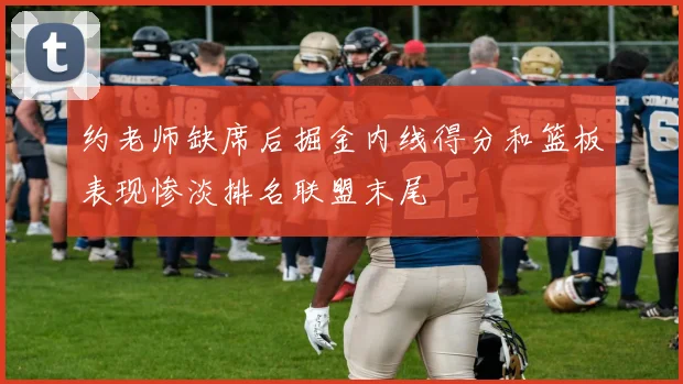 约老师缺席后掘金内线得分和篮板表现惨淡排名联盟末尾