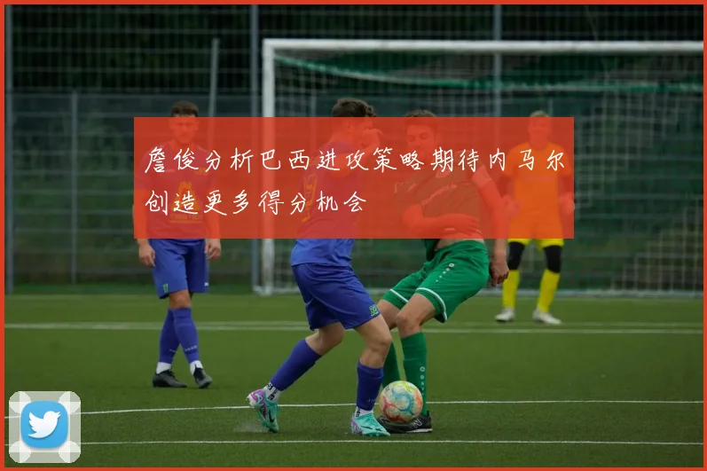 詹俊分析巴西进攻策略期待内马尔创造更多得分机会