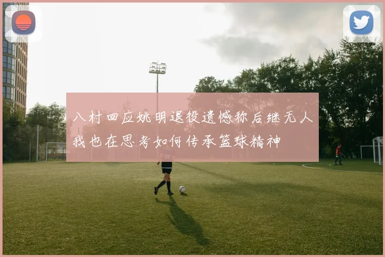 八村回应姚明退役遗憾称后继无人我也在思考如何传承篮球精神