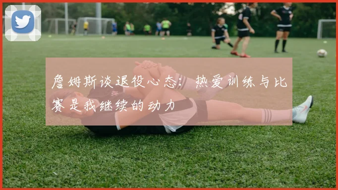 詹姆斯谈退役心态：热爱训练与比赛是我继续的动力
