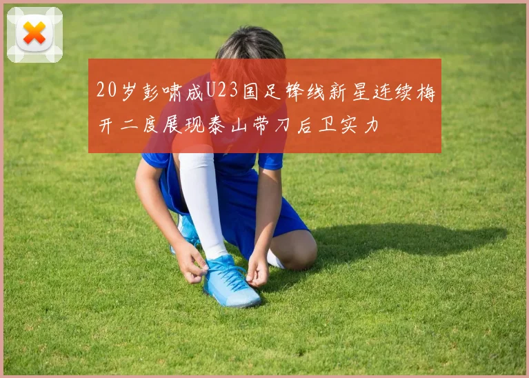 20岁彭啸成U23国足锋线新星连续梅开二度展现泰山带刀后卫实力