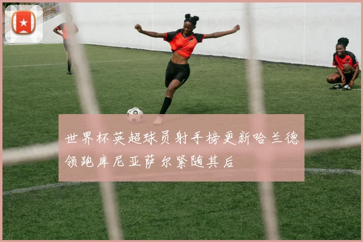 世界杯英超球员射手榜更新哈兰德领跑库尼亚萨尔紧随其后