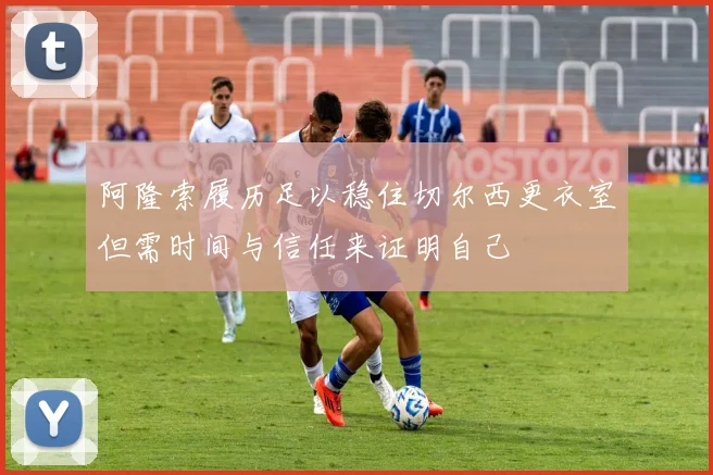 阿隆索履历足以稳住切尔西更衣室但需时间与信任来证明自己