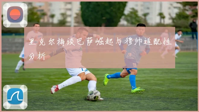 里克尔梅谈巴萨崛起与穆帅适配性分析