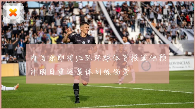 内马尔即将归队环球体育报道他预计明日重返集体训练场景