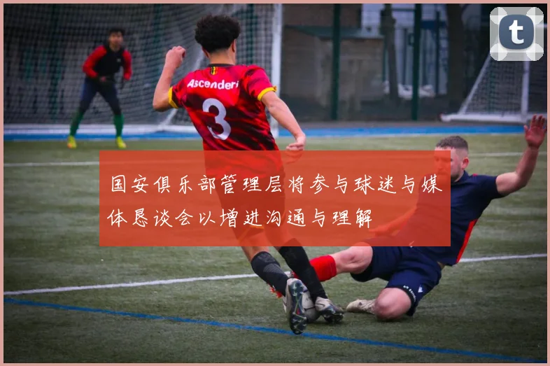 国安俱乐部管理层将参与球迷与媒体恳谈会以增进沟通与理解