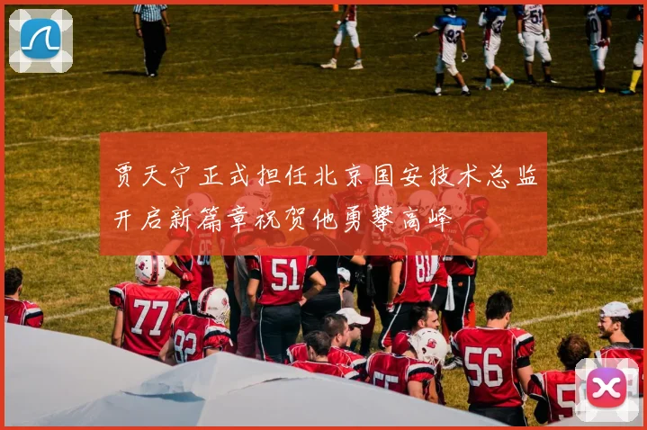 贾天宁正式担任北京国安技术总监开启新篇章祝贺他勇攀高峰