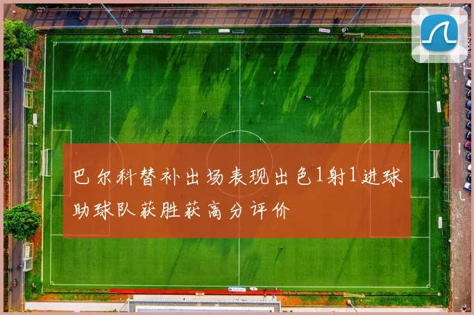 巴尔科替补出场表现出色1射1进球助球队获胜获高分评价