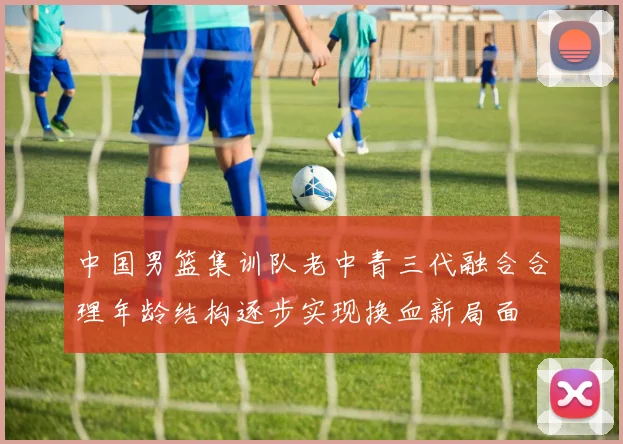 中国男篮集训队老中青三代融合合理年龄结构逐步实现换血新局面