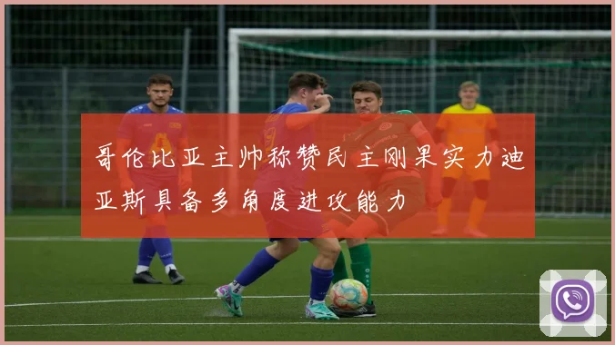 哥伦比亚主帅称赞民主刚果实力迪亚斯具备多角度进攻能力