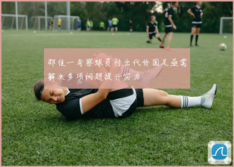 邵佳一考察球员付出代价国足亟需解决多项问题提升实力