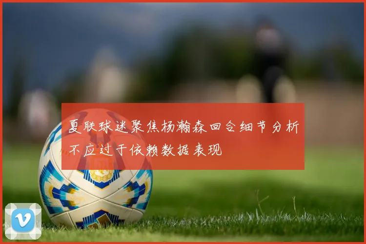 夏联球迷聚焦杨瀚森回合细节分析不应过于依赖数据表现