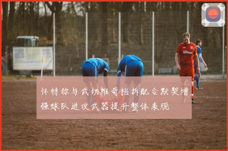 怀特称与武切维奇挡拆配合默契增强球队进攻武器提升整体表现