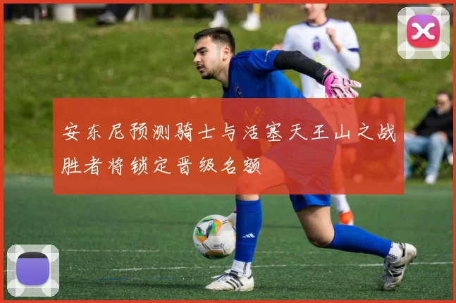 安东尼预测骑士与活塞天王山之战胜者将锁定晋级名额
