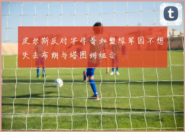 皮尔斯反对字母哥加盟绿军因不想失去布朗与塔图姆组合