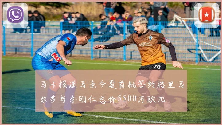 马卡报道马竞今夏首批签约格里马尔多与李刚仁总价5500万欧元