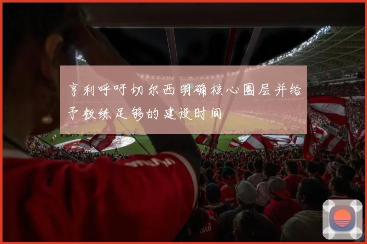亨利呼吁切尔西明确核心圈层并给予教练足够的建设时间