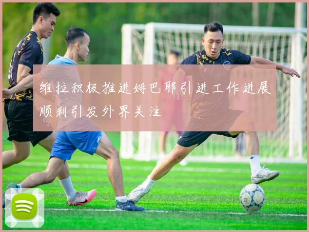 维拉积极推进姆巴耶引进工作进展顺利引发外界关注