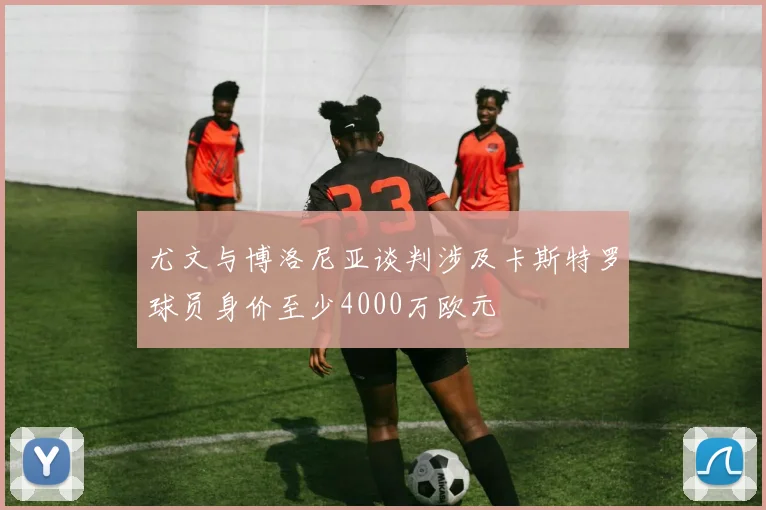 尤文与博洛尼亚谈判涉及卡斯特罗球员身价至少4000万欧元