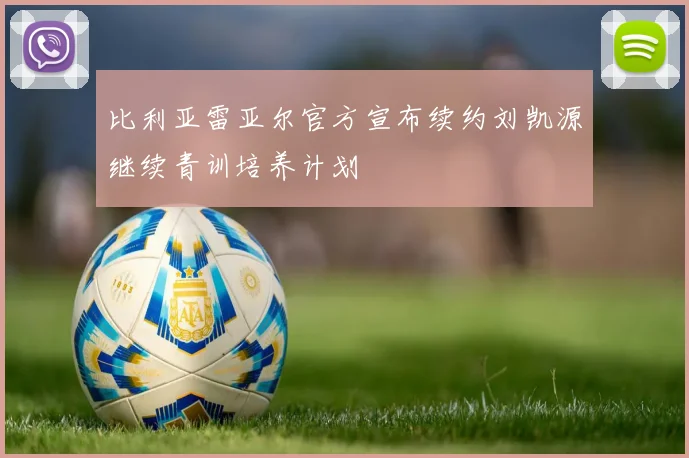 比利亚雷亚尔官方宣布续约刘凯源继续青训培养计划
